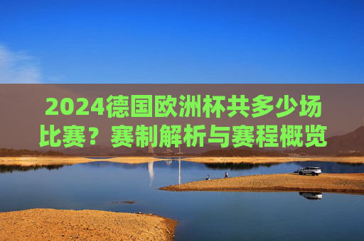 2024德国欧洲杯共多少场比赛？赛制解析与赛程概览，2024德国欧洲杯，比赛场次、赛制解析与赛程概览
