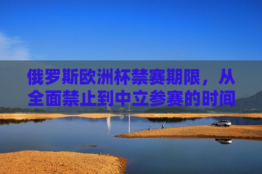 俄罗斯欧洲杯禁赛期限,从全面禁止到中立参赛的时间线与政策演变