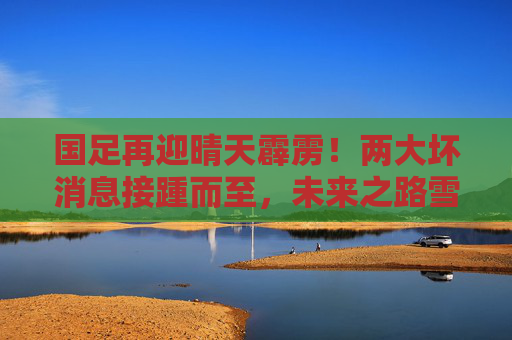 国足再迎晴天霹雳!两大坏消息接踵而至,未来之路雪上加霜