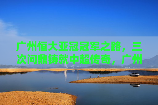 广州恒大亚冠冠军之路,三次问鼎铸就中超传奇,广州恒大亚冠三度问鼎,书写中超传奇