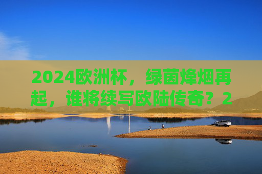 2024欧洲杯，绿茵烽烟再起，谁将续写欧陆传奇？2024欧洲杯烽烟再起，谁将续写欧陆传奇？