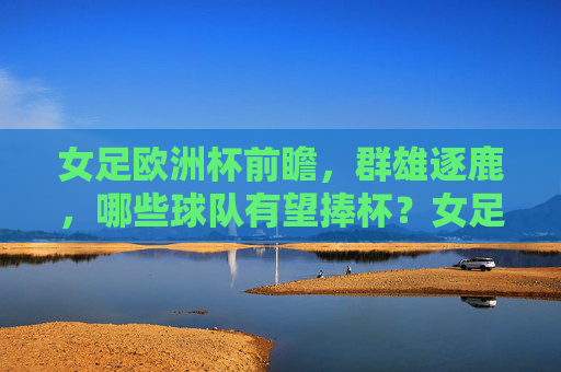 女足欧洲杯前瞻,群雄逐鹿,哪些球队有望捧杯?女足欧洲杯前瞻,群雄逐鹿,谁能捧杯?