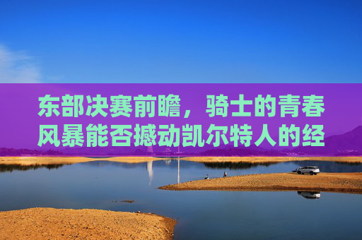 东部决赛前瞻，骑士的青春风暴能否撼动凯尔特人的经验壁垒？青春风暴VS经验壁垒，东部决赛骑士与凯尔特人的巅峰对决