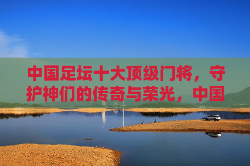 中国足坛十大顶级门将，守护神们的传奇与荣光，中国足坛十大顶级门将，守护神的传奇与荣光