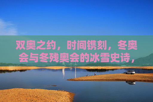 双奥之约,时间镌刻,冬奥会与冬残奥会的冰雪史诗,双奥之约,时间镌刻的冰雪史诗