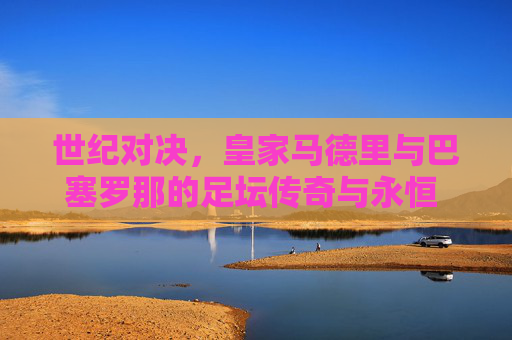 世纪对决,皇家马德里与巴塞罗那的足坛传奇与永恒 rival,世纪对决,皇马巴萨的足坛传奇与永恒 rival