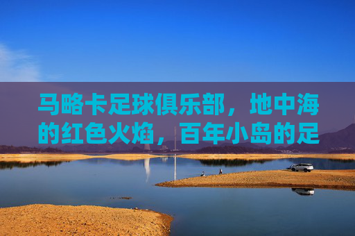 马略卡足球俱乐部,地中海的红色火焰,百年小岛的足球坚守,地中海红色火焰,百年马略卡的足球坚守