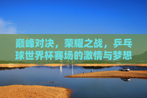 巅峰对决，荣耀之战，乒乓球世界杯赛场的激情与梦想，巅峰对决荣耀之战，乒乓球世界杯的激情与梦想