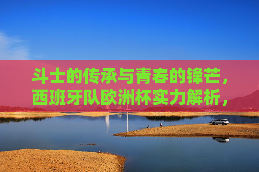 斗士的传承与青春的锋芒,西班牙队欧洲杯实力解析,斗士传承与青春锋芒,西班牙队欧洲杯实力解析