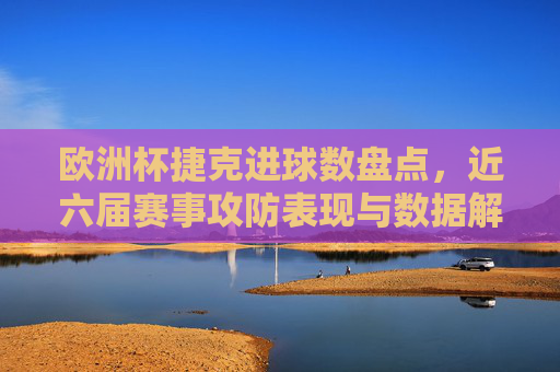欧洲杯捷克进球数盘点,近六届赛事攻防表现与数据解析