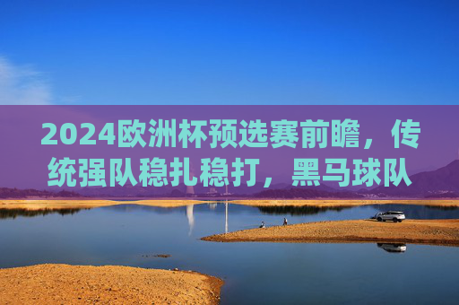 2024欧洲杯预选赛前瞻,传统强队稳扎稳打,黑马球队蓄势待发,2024欧洲杯预选赛前瞻,传统强队稳扎稳打,黑马蓄势待发
