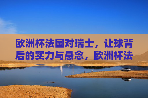 欧洲杯法国对瑞士，让球背后的实力与悬念，欧洲杯法国对瑞士，让球背后的实力与悬念