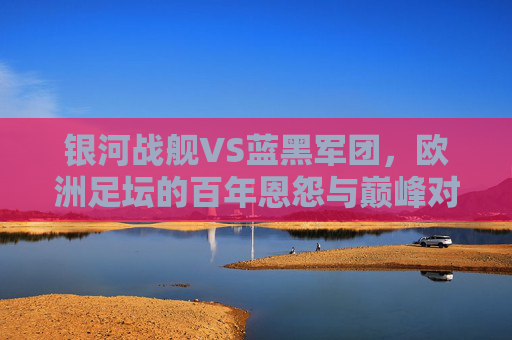 银河战舰VS蓝黑军团,欧洲足坛的百年恩怨与巅峰对话,银河战舰VS蓝黑军团,欧洲足坛百年恩怨与巅峰对话