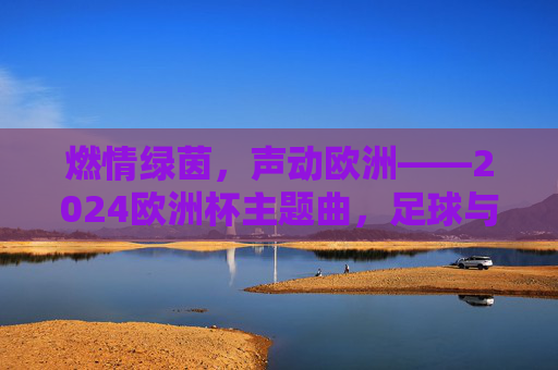 燃情绿茵，声动欧洲——2024欧洲杯主题曲，足球与音乐的激情碰撞，足球与音乐的激情碰撞，2024欧洲杯主题曲