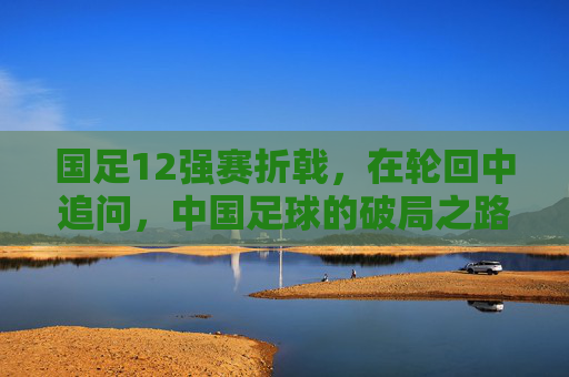 国足12强赛折戟，在轮回中追问，中国足球的破局之路在何方？12强赛折戟后，中国足球破局路何在？