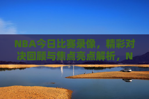 NBA今日比赛录像，精彩对决回顾与焦点亮点解析，NBA今日比赛，精彩对决回顾与焦点亮点解析