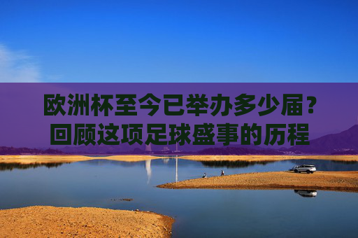 欧洲杯至今已举办多少届?回顾这项足球盛事的历程