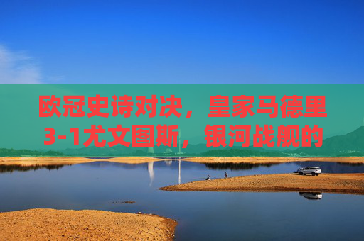 欧冠史诗对决，皇家马德里3-1尤文图斯，银河战舰的卫冕传奇，欧冠史诗对决，皇马3-1尤文，银河战舰卫冕传奇