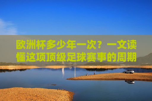 欧洲杯多少年一次？一文读懂这项顶级足球赛事的周期与魅力，欧洲杯周期与魅力，顶级足球赛事的奥秘