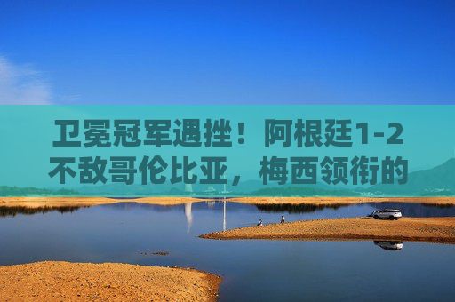 卫冕冠军遇挫!阿根廷1-2不敌哥伦比亚,梅西领衔的潘帕斯雄鹰折翼美洲杯,卫冕阿根廷1-2不敌哥伦比亚,梅西折翼美洲杯