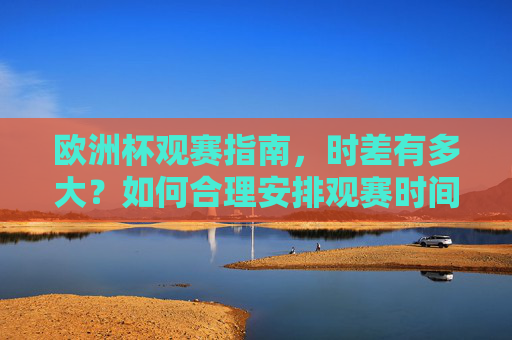 欧洲杯观赛指南，时差有多大？如何合理安排观赛时间？欧洲杯观赛指南，时差有多大？如何合理安排观赛时间？