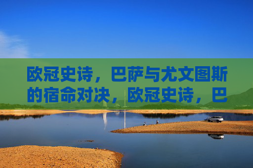 欧冠史诗，巴萨与尤文图斯的宿命对决，欧冠史诗，巴萨尤文宿命对决