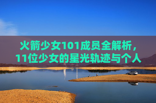 火箭少女101成员全解析,11位少女的星光轨迹与个人档案,火箭少女101全解析,11位少女的星光轨迹与个人档案