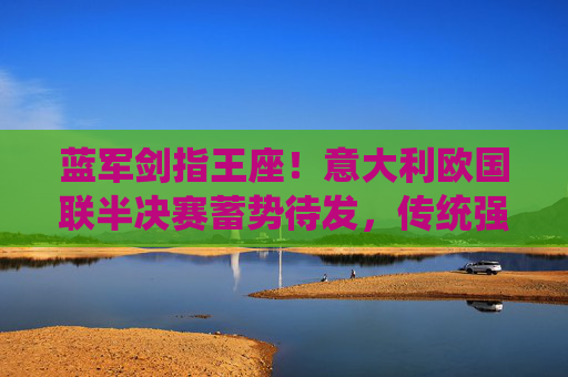 蓝军剑指王座!意大利欧国联半决赛蓄势待发,传统强队再燃战火,蓝军剑指王座!欧国联半决赛蓄势待发