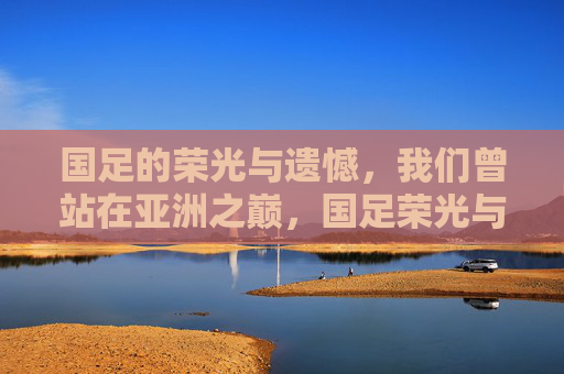 国足的荣光与遗憾，我们曾站在亚洲之巅，国足荣光与遗憾，曾登顶亚洲之巅