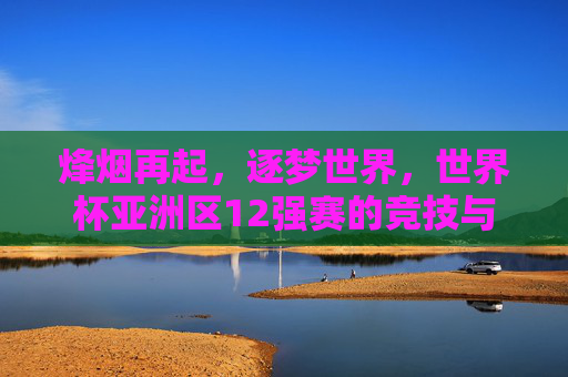 烽烟再起,逐梦世界,世界杯亚洲区12强赛的竞技与梦想,烽烟再起逐梦世界,世界杯亚洲区12强赛的竞技与梦想