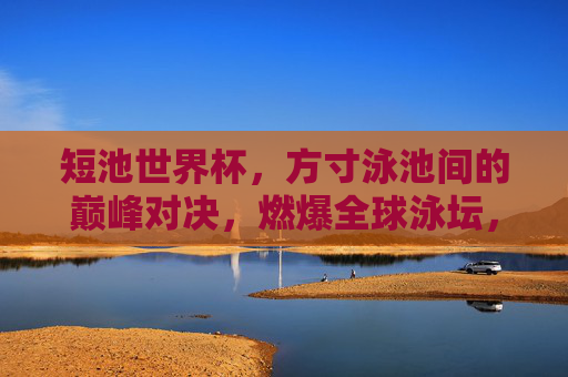 短池世界杯，方寸泳池间的巅峰对决，燃爆全球泳坛，方寸泳池巅峰对决，短池世界杯燃爆全球泳坛