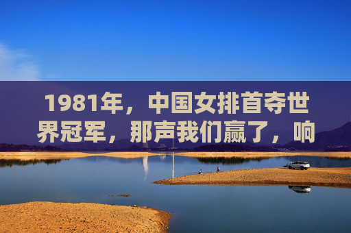 1981年,中国女排首夺世界冠军,那声我们赢了,响彻神州大地