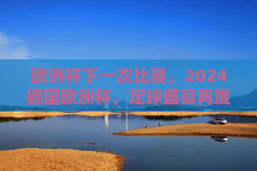 欧洲杯下一次比赛,2024德国欧洲杯,足球盛宴再度启幕,2024德国欧洲杯,足球盛宴再度启幕