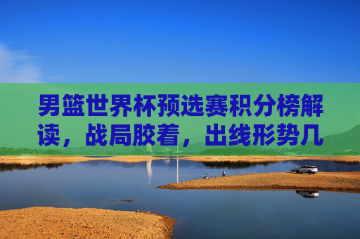 男篮世界杯预选赛积分榜解读，战局胶着，出线形势几何？男篮世界杯预选赛积分榜解读，战局胶着，出线形势几何？