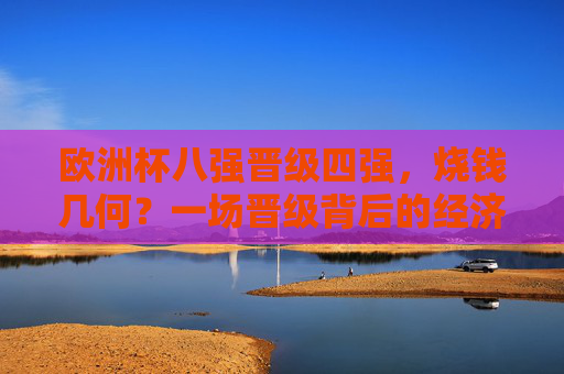 欧洲杯八强晋级四强,烧钱几何?一场晋级背后的经济账,欧洲杯晋级四强,一场晋级的经济账