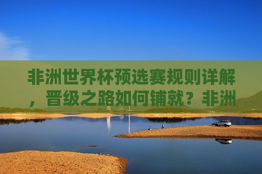 非洲世界杯预选赛规则详解,晋级之路如何铺就?非洲世界杯预选赛规则详解,晋级之路如何铺就?