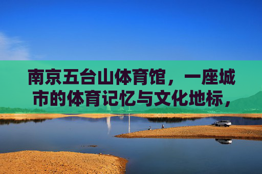 南京五台山体育馆,一座城市的体育记忆与文化地标,南京五台山体育馆,城市体育记忆与文化地标