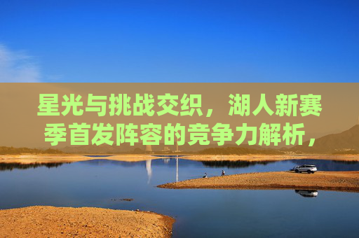 星光与挑战交织,湖人新赛季首发阵容的竞争力解析,星光与挑战交织,湖人新赛季首发阵容竞争力解析