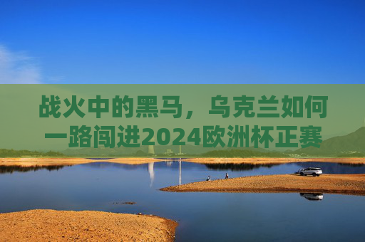 战火中的黑马，乌克兰如何一路闯进2024欧洲杯正赛？战火黑马乌克兰闯进2024欧洲杯正赛