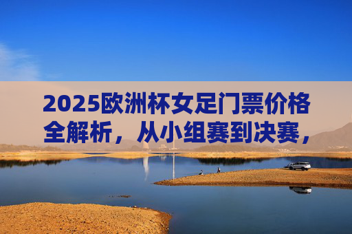 2025欧洲杯女足门票价格全解析，从小组赛到决赛，多少钱能看顶级对决？2025欧洲杯女足门票价格全解析，小组赛到决赛顶级对决费用