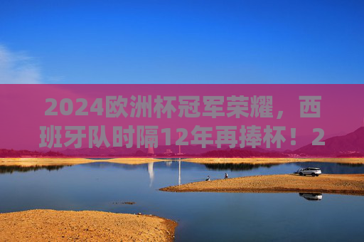 2024欧洲杯冠军荣耀，西班牙队时隔12年再捧杯！2024欧洲杯冠军荣耀，西班牙时隔12年再捧杯