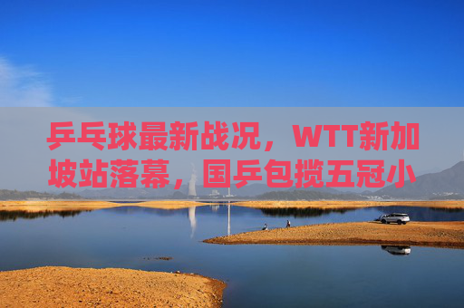 乒乓球最新战况,WTT新加坡站落幕,国乒包揽五冠小将闪耀,樊振东孙颖莎双圈王,WTT新加坡站落幕,国乒包揽五冠 小将闪耀樊振东孙颖莎双圈王