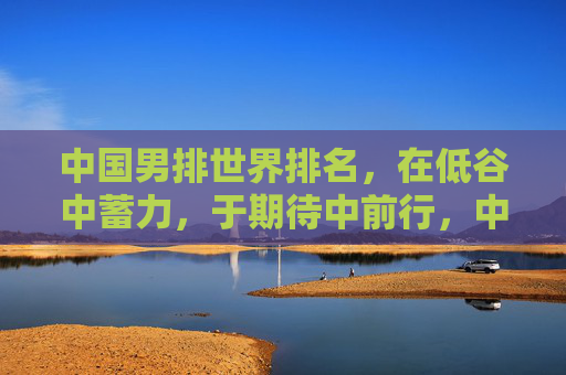 中国男排世界排名,在低谷中蓄力,于期待中前行,中国男排,低谷蓄力,期待前行
