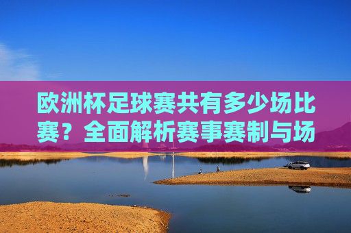 欧洲杯足球赛共有多少场比赛?全面解析赛事赛制与场次安排,欧洲杯足球赛赛制与场次安排全面解析