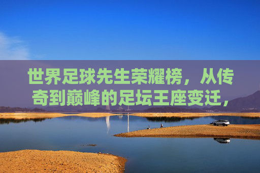 世界足球先生荣耀榜，从传奇到巅峰的足坛王座变迁，世界足球先生荣耀榜，从传奇到巅峰的王座变迁