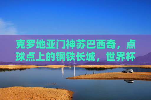 克罗地亚门神苏巴西奇,点球点上的钢铁长城,世界杯的脊梁,苏巴西奇,点球点上的钢铁长城,世界杯的脊梁