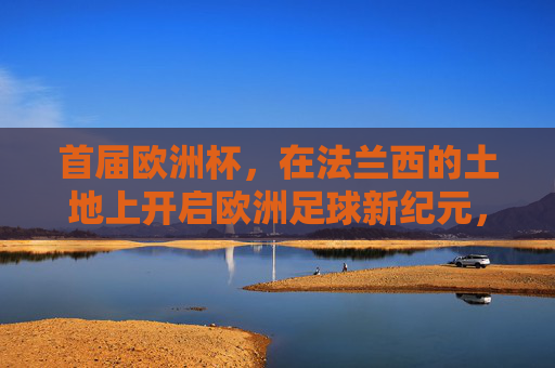 首届欧洲杯,在法兰西的土地上开启欧洲足球新纪元,首届欧洲杯,法兰西开启欧洲足球新纪元