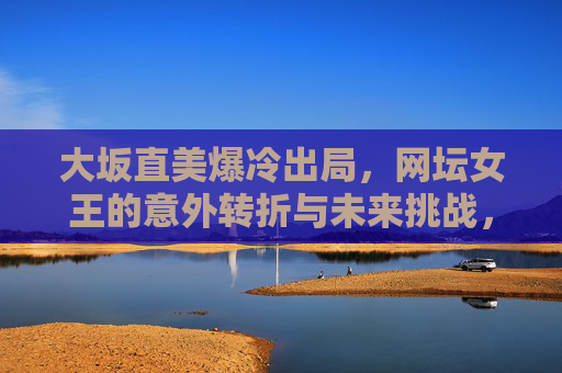 大坂直美爆冷出局,网坛女王的意外转折与未来挑战,大坂直美爆冷出局,网坛女王的意外转折与未来挑战