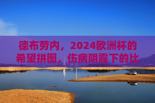 德布劳内,2024欧洲杯的希望拼图,伤病阴霾下的比利时核心能否重生?德布劳内,伤病阴霾下的重生,比利时2024欧洲杯核心希望