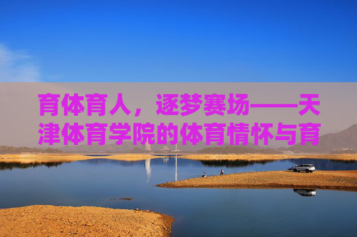 育体育人,逐梦赛场——天津体育学院的体育情怀与育人之路,天津体育学院,育体育人逐赛场